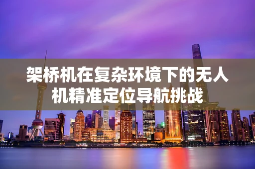 架桥机在复杂环境下的无人机精准定位导航挑战