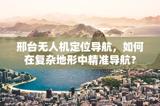 邢台无人机定位导航，如何在复杂地形中精准导航？