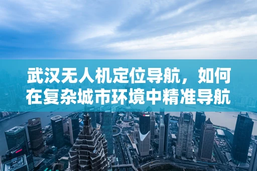 武汉无人机定位导航，如何在复杂城市环境中精准导航？