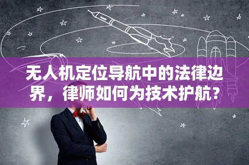 无人机定位导航中的法律边界，律师如何为技术护航？