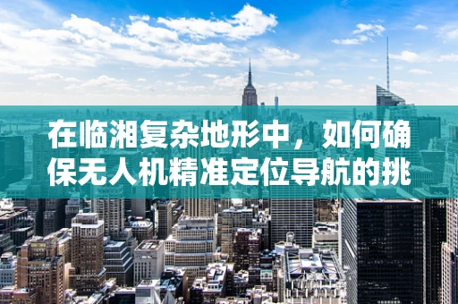 在临湘复杂地形中，如何确保无人机精准定位导航的挑战与对策？