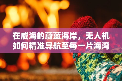 在威海的蔚蓝海岸，无人机如何精准导航至每一片海湾？