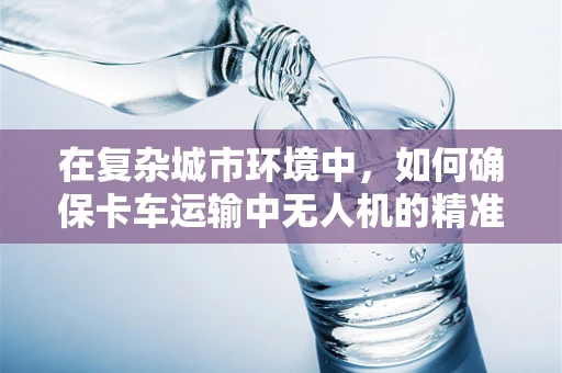 在复杂城市环境中，如何确保卡车运输中无人机的精准定位与导航？