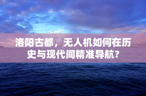洛阳古都，无人机如何在历史与现代间精准导航？
