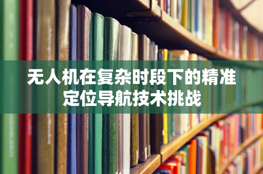 无人机在复杂时段下的精准定位导航技术挑战