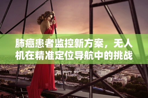 肺癌患者监控新方案，无人机在精准定位导航中的挑战与机遇