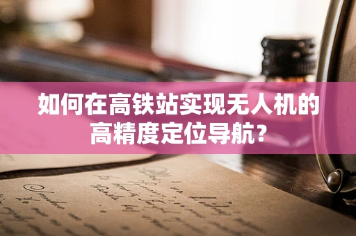 如何在高铁站实现无人机的高精度定位导航？
