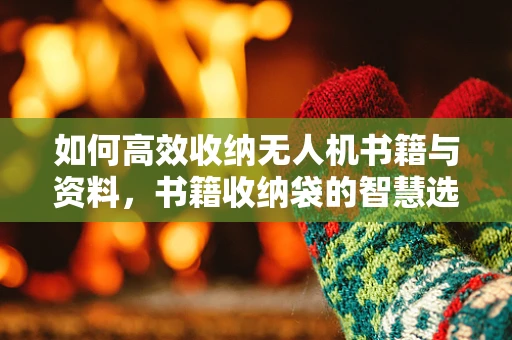 如何高效收纳无人机书籍与资料，书籍收纳袋的智慧选择