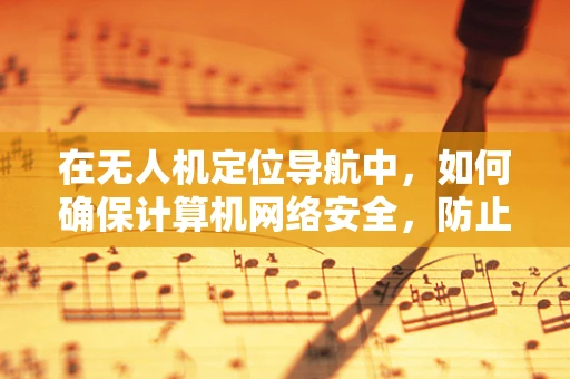 在无人机定位导航中，如何确保计算机网络安全，防止数据泄露与篡改？