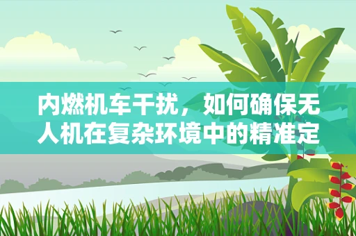 内燃机车干扰，如何确保无人机在复杂环境中的精准定位导航？