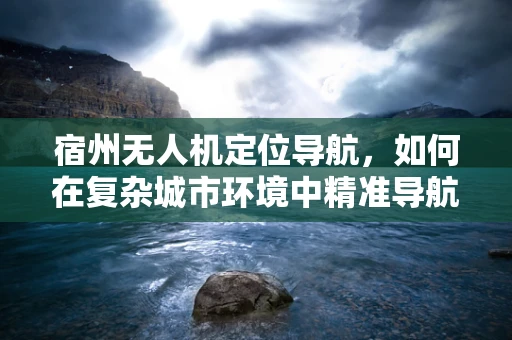 宿州无人机定位导航，如何在复杂城市环境中精准导航？