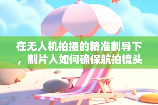 在无人机拍摄的精准制导下，制片人如何确保航拍镜头的安全与高效？