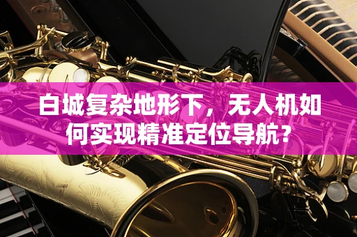 白城复杂地形下，无人机如何实现精准定位导航？