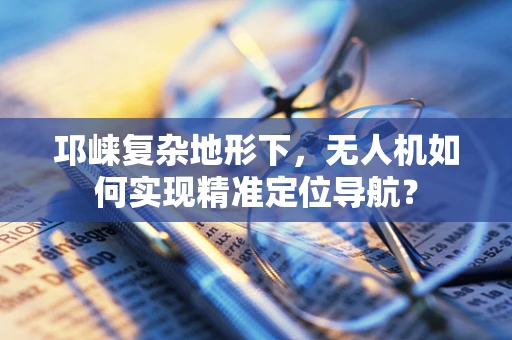 邛崃复杂地形下，无人机如何实现精准定位导航？