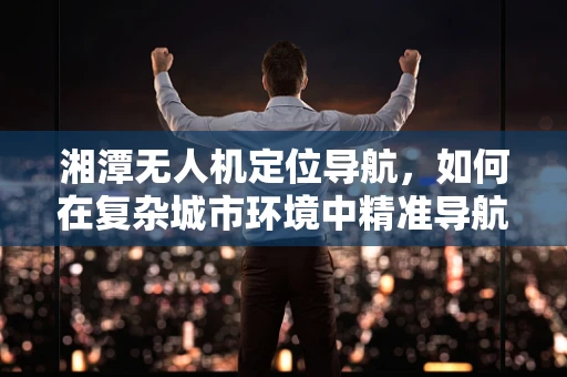 湘潭无人机定位导航，如何在复杂城市环境中精准导航？