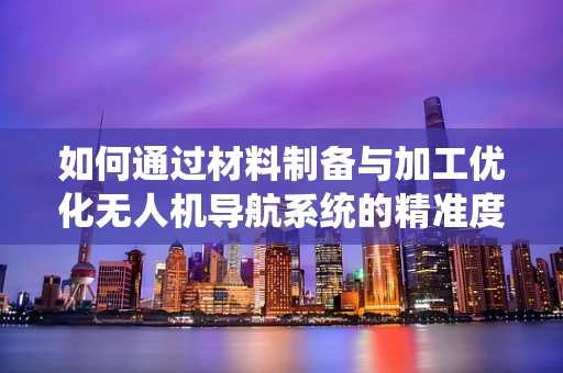 如何通过材料制备与加工优化无人机导航系统的精准度？