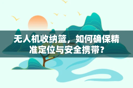 无人机收纳篮，如何确保精准定位与安全携带？