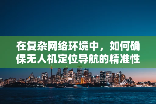 在复杂网络环境中，如何确保无人机定位导航的精准性与稳定性？