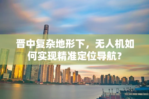 晋中复杂地形下，无人机如何实现精准定位导航？