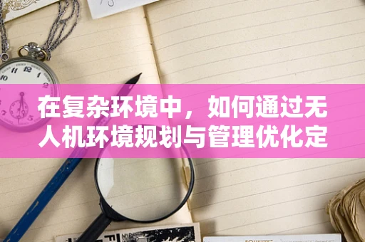 在复杂环境中，如何通过无人机环境规划与管理优化定位导航的准确性？