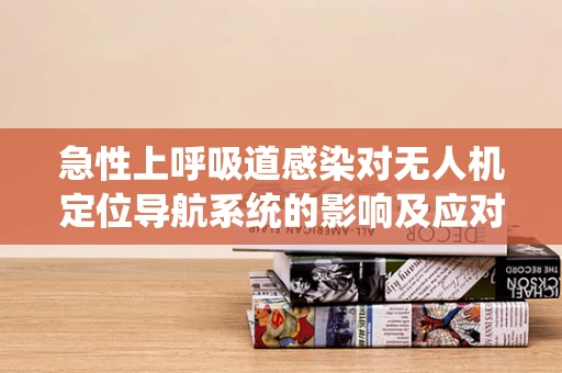 急性上呼吸道感染对无人机定位导航系统的影响及应对策略？
