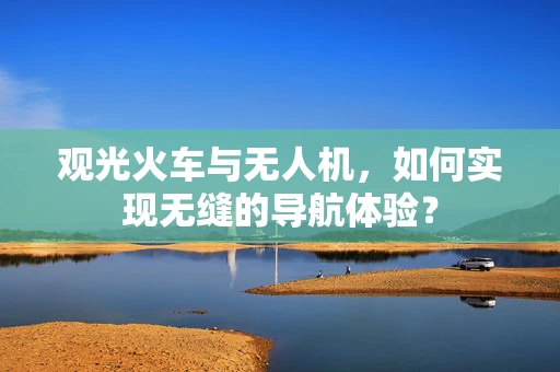 观光火车与无人机，如何实现无缝的导航体验？