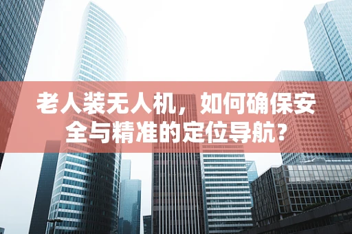 老人装无人机，如何确保安全与精准的定位导航？