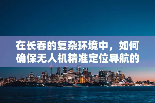 在长春的复杂环境中，如何确保无人机精准定位导航的挑战与解决方案？