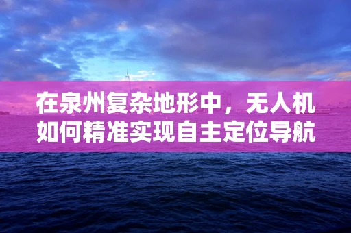 在泉州复杂地形中，无人机如何精准实现自主定位导航？