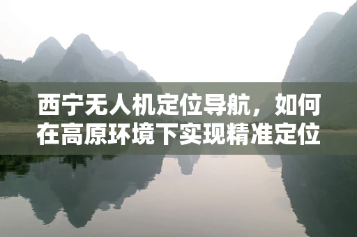 西宁无人机定位导航，如何在高原环境下实现精准定位？
