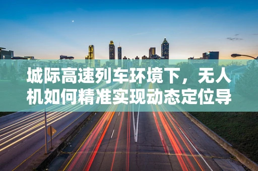 城际高速列车环境下，无人机如何精准实现动态定位导航？