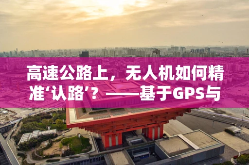 高速公路上，无人机如何精准‘认路’？——基于GPS与视觉融合的导航策略探讨