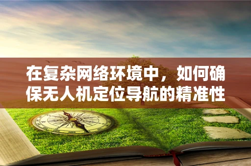 在复杂网络环境中，如何确保无人机定位导航的精准性与稳定性？
