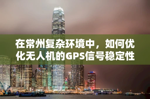 在常州复杂环境中，如何优化无人机的GPS信号稳定性与定位精度？