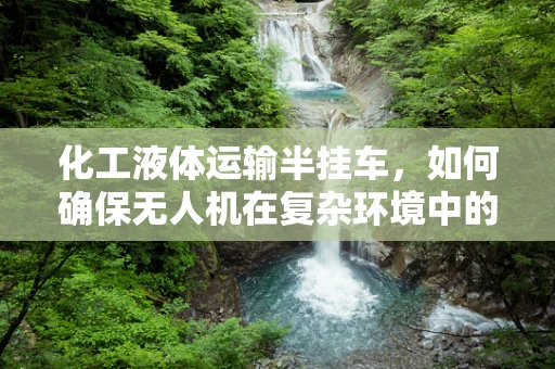 化工液体运输半挂车，如何确保无人机在复杂环境中的精准定位导航？