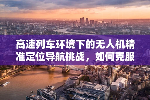 高速列车环境下的无人机精准定位导航挑战，如何克服信号干扰？