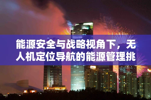 能源安全与战略视角下，无人机定位导航的能源管理挑战与对策