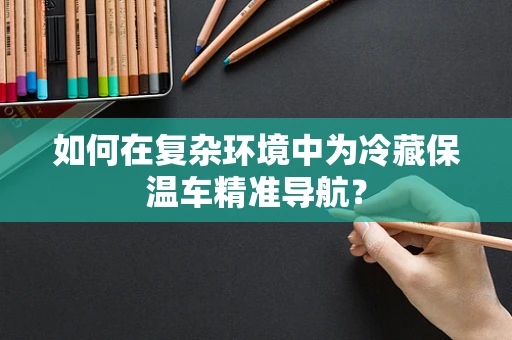 如何在复杂环境中为冷藏保温车精准导航？