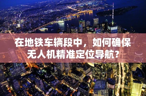 在地铁车辆段中，如何确保无人机精准定位导航？