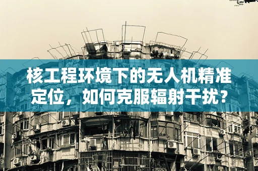 核工程环境下的无人机精准定位，如何克服辐射干扰？