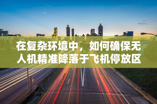在复杂环境中，如何确保无人机精准降落于飞机停放区？