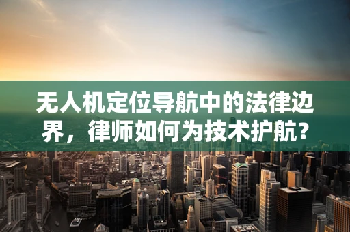 无人机定位导航中的法律边界，律师如何为技术护航？
