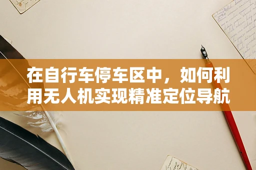 在自行车停车区中，如何利用无人机实现精准定位导航？