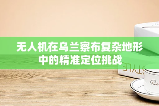 无人机在乌兰察布复杂地形中的精准定位挑战