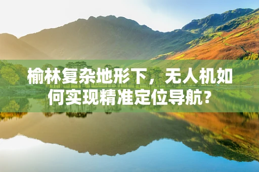 榆林复杂地形下，无人机如何实现精准定位导航？