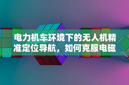 电力机车环境下的无人机精准定位导航，如何克服电磁干扰？