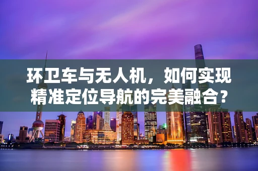 环卫车与无人机，如何实现精准定位导航的完美融合？
