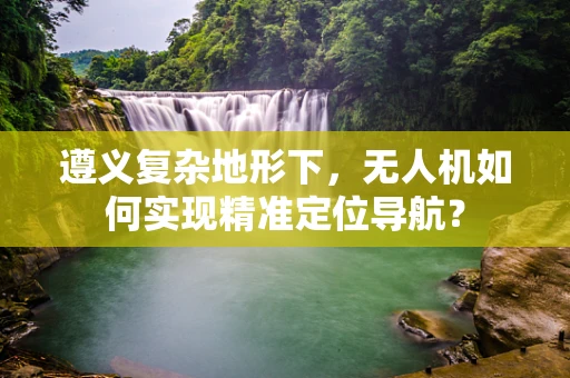 遵义复杂地形下，无人机如何实现精准定位导航？