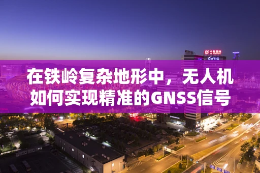 在铁岭复杂地形中，无人机如何实现精准的GNSS信号穿透与定位导航？