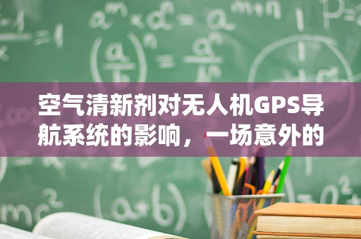 空气清新剂对无人机GPS导航系统的影响，一场意外的挑战？